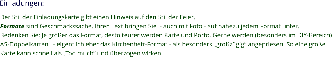 Einladungen: Der Stil der Einladungskarte gibt einen Hinweis auf den Stil der Feier. Formate sind Geschmackssache. Ihren Text bringen Sie  - auch mit Foto - auf nahezu jedem Format unter. Bedenken Sie: Je größer das Format, desto teurer werden Karte und Porto. Gerne werden (besonders im DIY-Bereich) A5-Doppelkarten   - eigentlich eher das Kirchenheft-Format - als besonders „großzügig” angepriesen. So eine große Karte kann schnell als „Too much” und überzogen wirken.