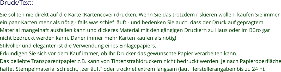 Druck/Text: Sie sollten nie direkt auf die Karte (Kartencover) drucken. Wenn Sie das trotzdem riskieren wollen, kaufen Sie immer ein paar Karten mehr als nötig - falls was schief läuft - und bedenken Sie auch, dass der Druck auf geprägtem Material mangelhaft ausfallen kann und dickeres Material mit den gängigen Druckern zu Haus oder im Büro gar nicht bedruckt werden kann. Daher immer mehr Karten kaufen als nötig! Stilvoller und eleganter ist die Verwendung eines Einlagepapiers. Erkundigen Sie sich vor dem Kauf immer, ob Ihr Drucker das gewünschte Papier verarbeiten kann. Das beliebte Transparentpapier z.B. kann von Tintenstrahldruckern nicht bedruckt werden. Je nach Papieroberfläche haftet Stempelmaterial schlecht, „zerläuft” oder trocknet extrem langsam (laut Herstellerangaben bis zu 24 h).