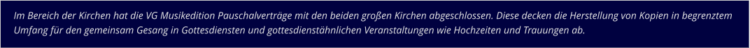 Im Bereich der Kirchen hat die VG Musikedition Pauschalverträge mit den beiden großen Kirchen abgeschlossen. Diese decken die Herstellung von Kopien in begrenztem Umfang für den gemeinsam Gesang in Gottesdiensten und gottesdienstähnlichen Veranstaltungen wie Hochzeiten und Trauungen ab.