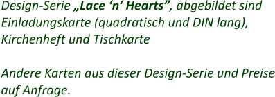 Design-Serie „Lace ‘n‘ Hearts”, abgebildet sind Einladungskarte (quadratisch und DIN lang), Kirchenheft und Tischkarte  Andere Karten aus dieser Design-Serie und Preise auf Anfrage.
