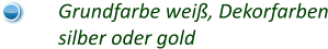 Grundfarbe weiß, Dekorfarben silber oder gold