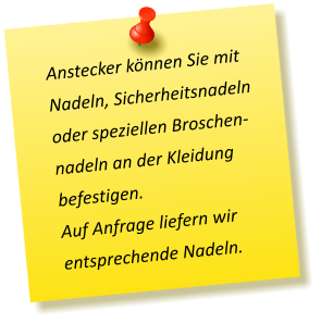Anstecker können Sie mit Nadeln, Sicherheitsnadeln oder speziellen Broschen-nadeln an der Kleidung befestigen. Auf Anfrage liefern wir entsprechende Nadeln.