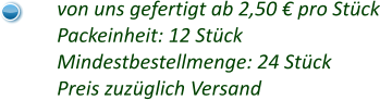 von uns gefertigt ab 2,50 € pro Stück Packeinheit: 12 Stück Mindestbestellmenge: 24 Stück Preis zuzüglich Versand