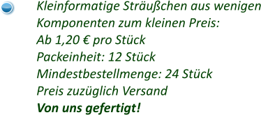 Kleinformatige Sträußchen aus wenigen Komponenten zum kleinen Preis: Ab 1,20 € pro Stück Packeinheit: 12 Stück Mindestbestellmenge: 24 Stück Preis zuzüglich Versand Von uns gefertigt!