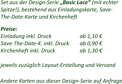 Set aus der Design-Serie „Basic Lace” (mit echter Spitze!), bestehend aus Einladungskarte, Save- The-Date-Karte und Kirchenheft  Preise: Einladung inkl. Druck			ab 1,10 € Save-The-Date-K. inkl. Druck	ab 0,90 € Kirchenheft inkl. Druck			ab 1,30 €  jeweils zuzüglich Layout-Erstellung und Versand Andere Karten aus dieser Design-Serie auf Anfrage