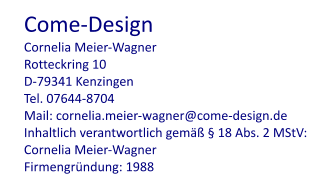 Come-Design Cornelia Meier-Wagner Rotteckring 10 D-79341 Kenzingen Tel. 07644-8704 Mail: cornelia.meier-wagner@come-design.de Inhaltlich verantwortlich gemäß § 18 Abs. 2 MStV: Cornelia Meier-Wagner Firmengründung: 1988