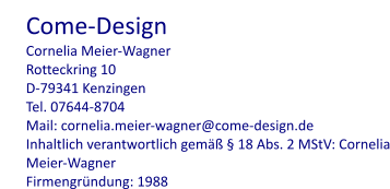 Come-Design Cornelia Meier-Wagner Rotteckring 10 D-79341 Kenzingen Tel. 07644-8704 Mail: cornelia.meier-wagner@come-design.de Inhaltlich verantwortlich gemäß § 18 Abs. 2 MStV: Cornelia Meier-Wagner Firmengründung: 1988